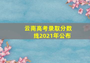 云南高考录取分数线2021年公布