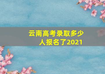 云南高考录取多少人报名了2021