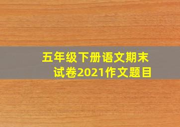 五年级下册语文期末试卷2021作文题目