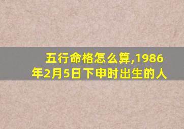 五行命格怎么算,1986年2月5日下申时出生的人