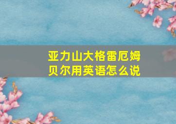 亚力山大格雷厄姆贝尔用英语怎么说