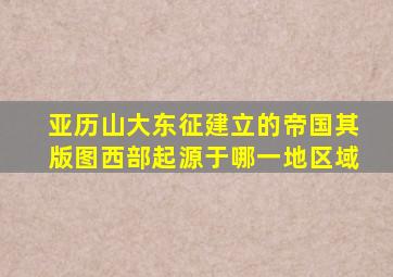 亚历山大东征建立的帝国其版图西部起源于哪一地区域