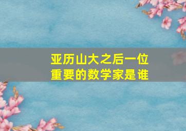 亚历山大之后一位重要的数学家是谁