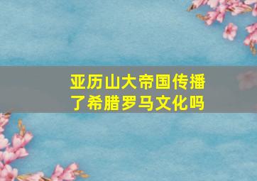 亚历山大帝国传播了希腊罗马文化吗