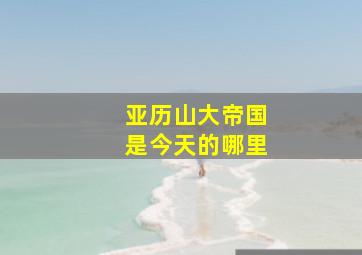 亚历山大帝国是今天的哪里