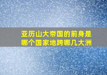 亚历山大帝国的前身是哪个国家地跨哪几大洲