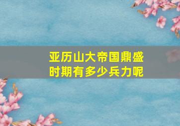 亚历山大帝国鼎盛时期有多少兵力呢