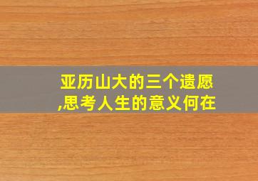 亚历山大的三个遗愿,思考人生的意义何在