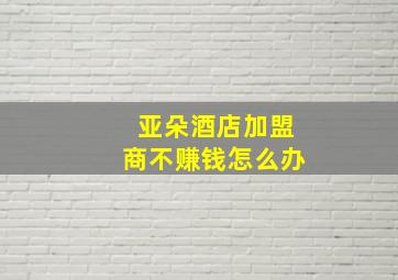 亚朵酒店加盟商不赚钱怎么办