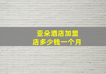 亚朵酒店加盟店多少钱一个月