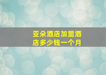 亚朵酒店加盟酒店多少钱一个月