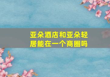 亚朵酒店和亚朵轻居能在一个商圈吗