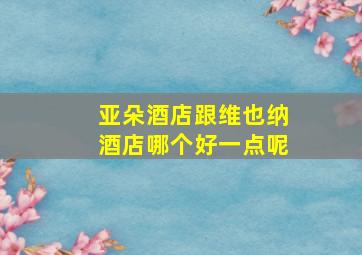 亚朵酒店跟维也纳酒店哪个好一点呢