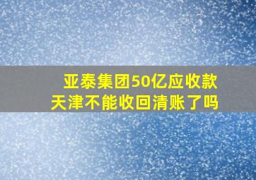 亚泰集团50亿应收款天津不能收回清账了吗