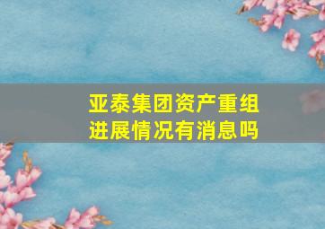 亚泰集团资产重组进展情况有消息吗