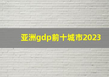 亚洲gdp前十城市2023