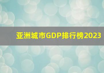 亚洲城市GDP排行榜2023