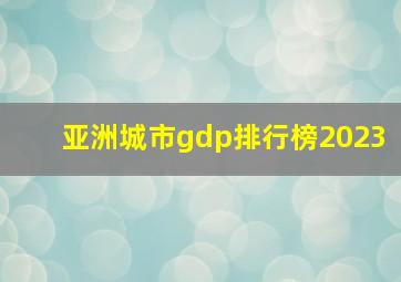 亚洲城市gdp排行榜2023