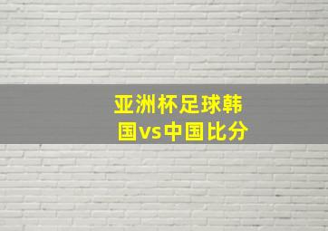 亚洲杯足球韩国vs中国比分