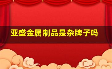 亚盛金属制品是杂牌子吗