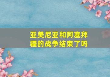 亚美尼亚和阿塞拜疆的战争结束了吗