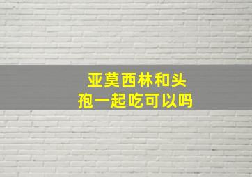 亚莫西林和头孢一起吃可以吗