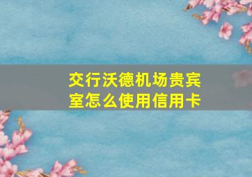 交行沃德机场贵宾室怎么使用信用卡