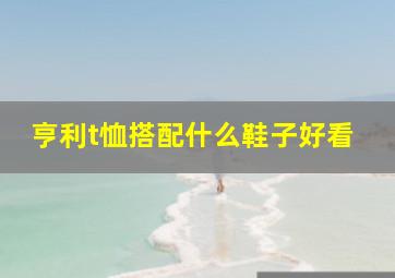 亨利t恤搭配什么鞋子好看