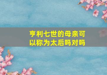 亨利七世的母亲可以称为太后吗对吗