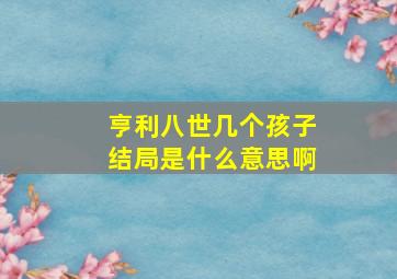 亨利八世几个孩子结局是什么意思啊