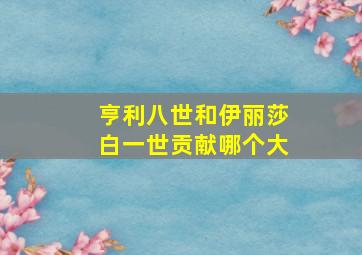 亨利八世和伊丽莎白一世贡献哪个大