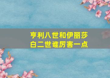 亨利八世和伊丽莎白二世谁厉害一点