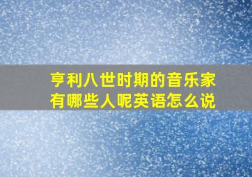 亨利八世时期的音乐家有哪些人呢英语怎么说