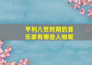 亨利八世时期的音乐家有哪些人物呢