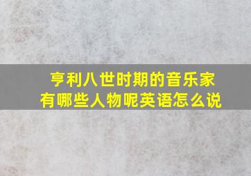 亨利八世时期的音乐家有哪些人物呢英语怎么说