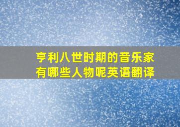 亨利八世时期的音乐家有哪些人物呢英语翻译