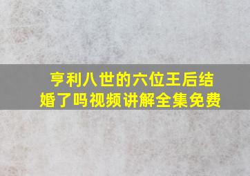 亨利八世的六位王后结婚了吗视频讲解全集免费