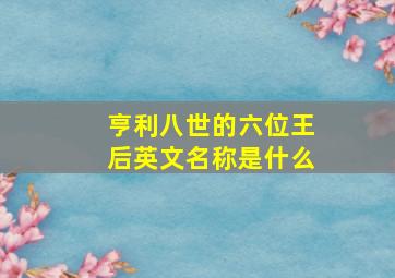 亨利八世的六位王后英文名称是什么