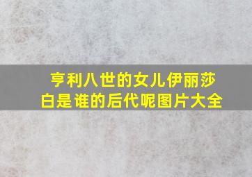 亨利八世的女儿伊丽莎白是谁的后代呢图片大全