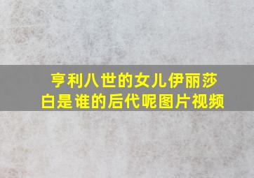 亨利八世的女儿伊丽莎白是谁的后代呢图片视频