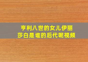 亨利八世的女儿伊丽莎白是谁的后代呢视频