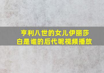 亨利八世的女儿伊丽莎白是谁的后代呢视频播放