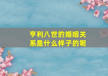 亨利八世的婚姻关系是什么样子的呢