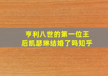 亨利八世的第一位王后凯瑟琳结婚了吗知乎