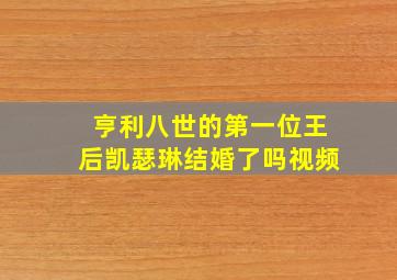 亨利八世的第一位王后凯瑟琳结婚了吗视频