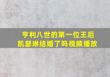 亨利八世的第一位王后凯瑟琳结婚了吗视频播放