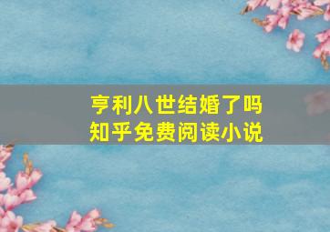 亨利八世结婚了吗知乎免费阅读小说