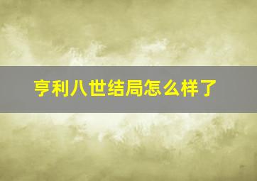 亨利八世结局怎么样了