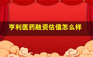 亨利医药融资估值怎么样