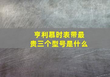 亨利慕时表带最贵三个型号是什么